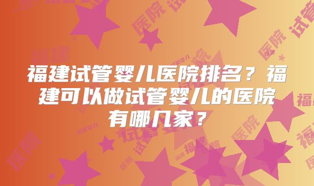 福建试管婴儿医院排名?福建可以做试管婴儿的医院有哪几家?