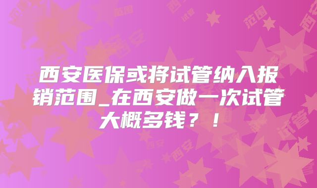 西安医保或将试管纳入报销范围_在西安做一次试管大概多钱？！