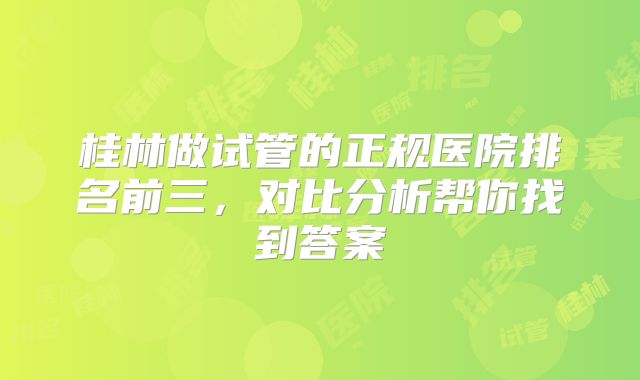 桂林做试管的正规医院排名前三，对比分析帮你找到答案