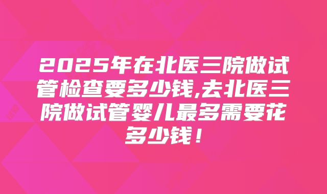 2025年在北医三院做试管检查要多少钱,去北医三院做试管婴儿最多需要花多少钱！