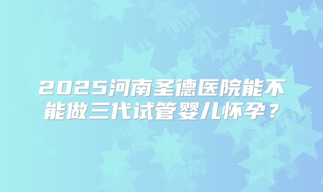 2025河南圣德医院能不能做三代试管婴儿怀孕?