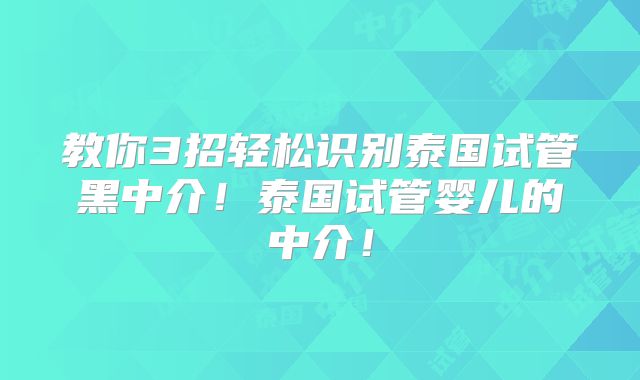 教你3招轻松识别泰国试管黑中介！泰国试管婴儿的中介！