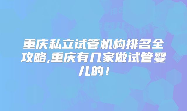 重庆私立试管机构排名全攻略,重庆有几家做试管婴儿的！