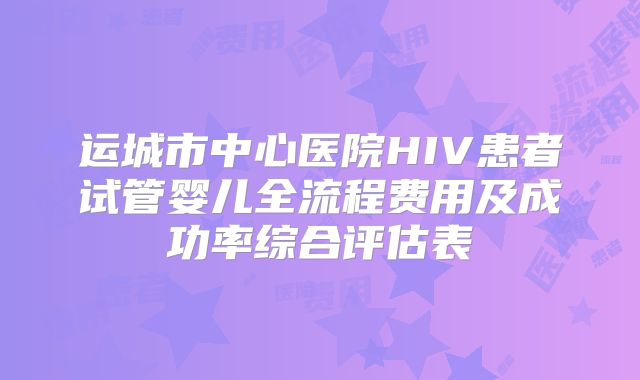 运城市中心医院HIV患者试管婴儿全流程费用及成功率综合评估表