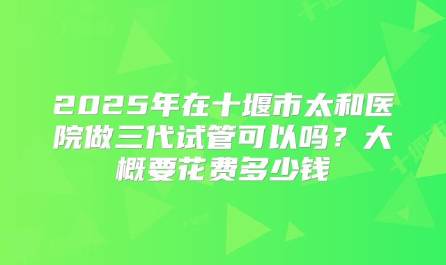 2025年在十堰市太和医院做三代试管可以吗？大概要花费多少钱