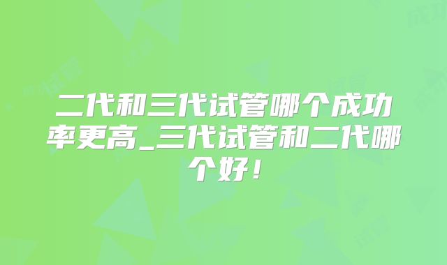 二代和三代试管哪个成功率更高_三代试管和二代哪个好！