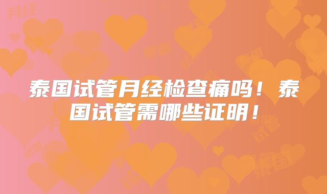 泰国试管月经检查痛吗!泰国试管需哪些证明!
