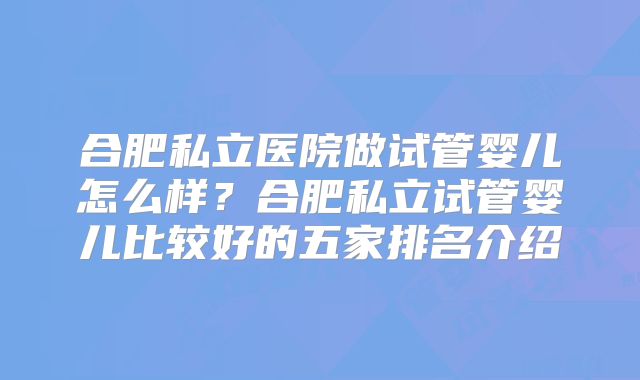 合肥私立医院做试管婴儿怎么样？合肥私立试管婴儿比较好的五家排名介绍