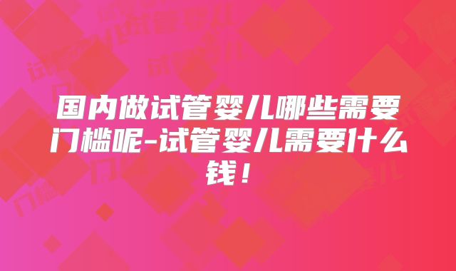 国内做试管婴儿哪些需要门槛呢-试管婴儿需要什么钱！
