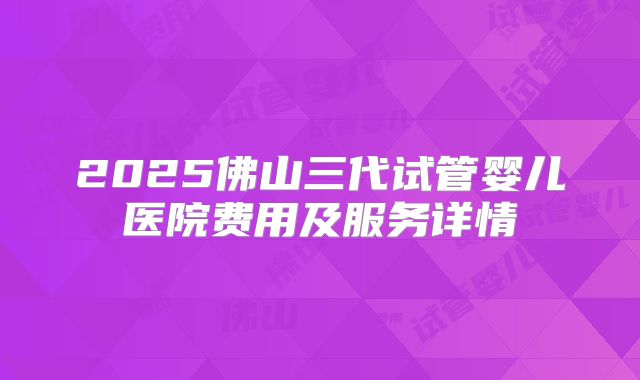 2025佛山三代试管婴儿医院费用及服务详情