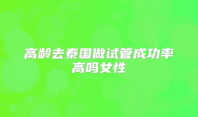 高龄去泰国做试管成功率高吗女性