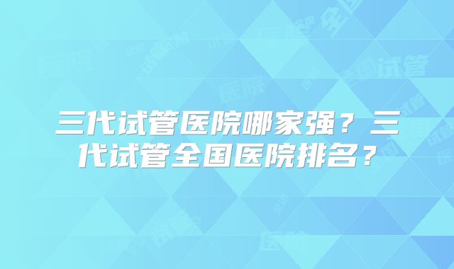 三代试管医院哪家强？三代试管全国医院排名？