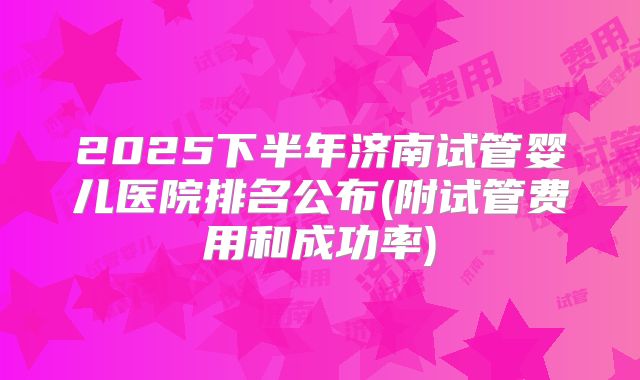 2025下半年济南试管婴儿医院排名公布(附试管费用和成功率)