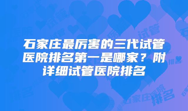 石家庄最厉害的三代试管医院排名第一是哪家?附详细试管医院排名
