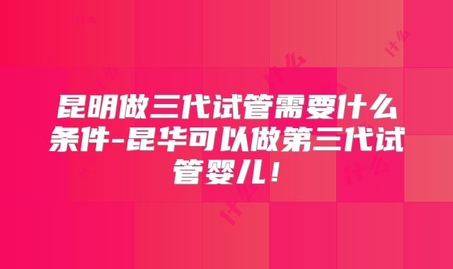 昆明做三代试管需要什么条件-昆华可以做第三代试管婴儿！