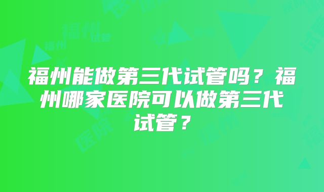 福州能做第三代试管吗？福州哪家医院可以做第三代试管？