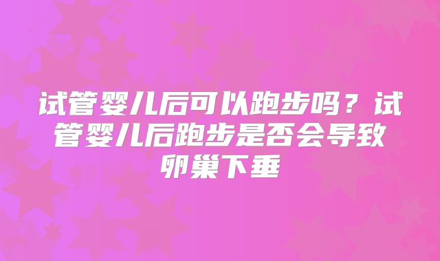 试管婴儿后可以跑步吗？试管婴儿后跑步是否会导致卵巢下垂