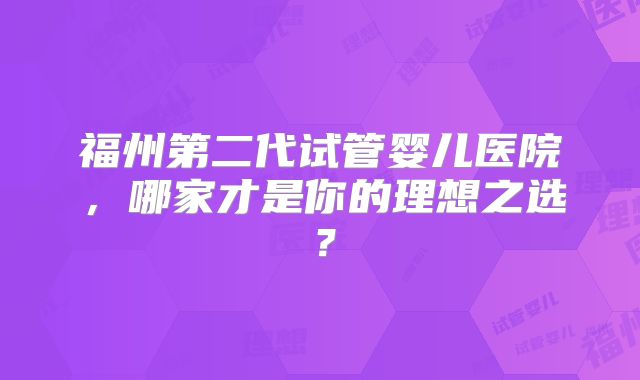 福州第二代试管婴儿医院，哪家才是你的理想之选？