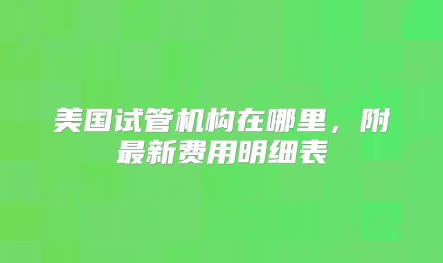 美国试管机构在哪里，附最新费用明细表