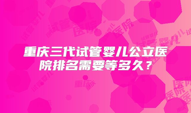 重庆三代试管婴儿公立医院排名需要等多久？