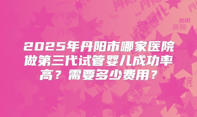 2025年丹阳市哪家医院做第三代试管婴儿成功率高?需要多少费用?
