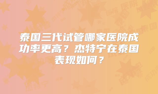 泰国三代试管哪家医院成功率更高？杰特宁在泰国表现如何？
