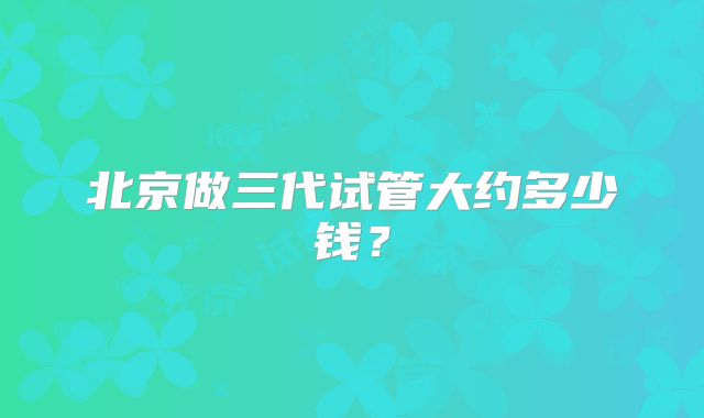 北京做三代试管大约多少钱?