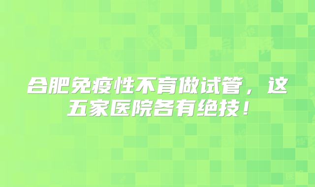 合肥免疫性不育做试管，这五家医院各有绝技！
