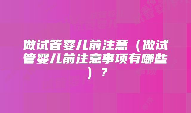 做试管婴儿前注意（做试管婴儿前注意事项有哪些）？