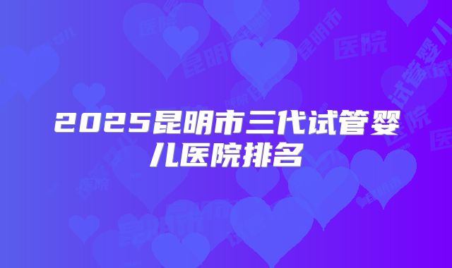 2025昆明市三代试管婴儿医院排名