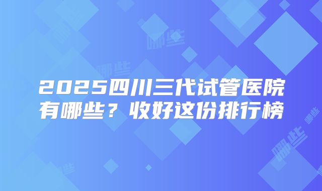 2025四川三代试管医院有哪些？收好这份排行榜