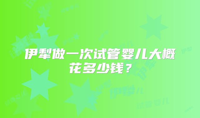 伊犁做一次试管婴儿大概花多少钱?