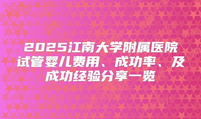 2025江南大学附属医院试管婴儿费用、成功率、及成功经验分享一览