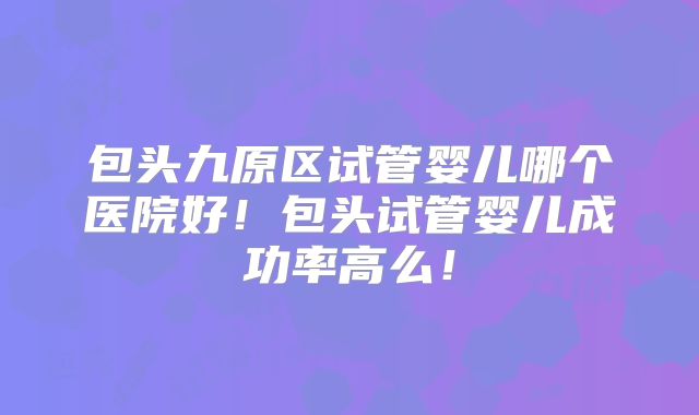 包头九原区试管婴儿哪个医院好！包头试管婴儿成功率高么！