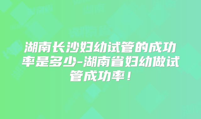湖南长沙妇幼试管的成功率是多少-湖南省妇幼做试管成功率!