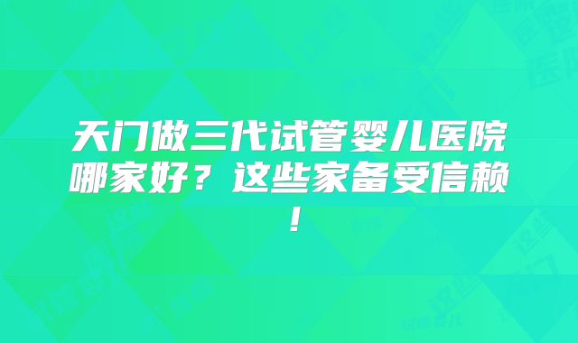 天门做三代试管婴儿医院哪家好?这些家备受信赖!