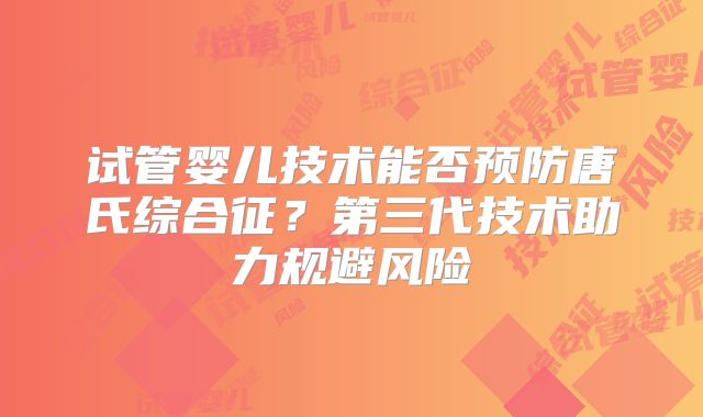试管婴儿技术能否预防唐氏综合征？第三代技术助力规避风险