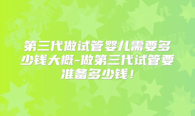 第三代做试管婴儿需要多少钱大概-做第三代试管要准备多少钱!