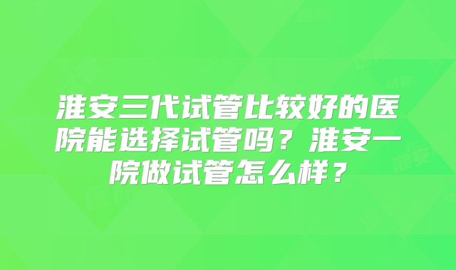 淮安三代试管比较好的医院能选择试管吗?淮安一院做试管怎么样?