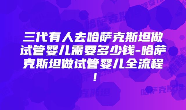 三代有人去哈萨克斯坦做试管婴儿需要多少钱-哈萨克斯坦做试管婴儿全流程!