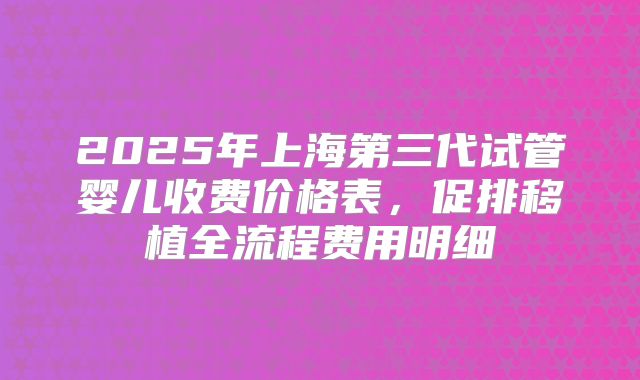 2025年上海第三代试管婴儿收费价格表，促排移植全流程费用明细