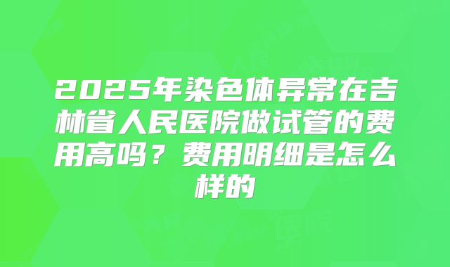 2025年染色体异常在吉林省人民医院做试管的费用高吗?费用明细是怎么样的