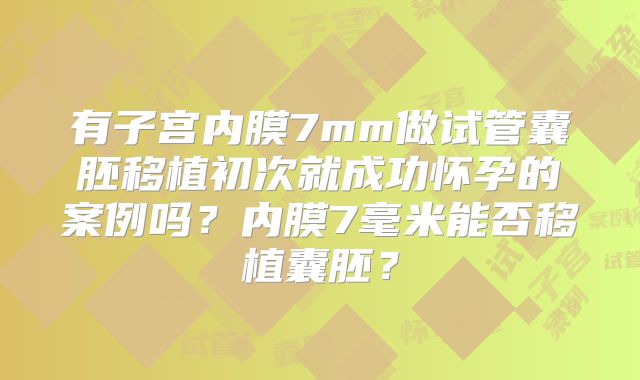 有子宫内膜7mm做试管囊胚移植初次就成功怀孕的案例吗?内膜7毫米能否移植囊胚?