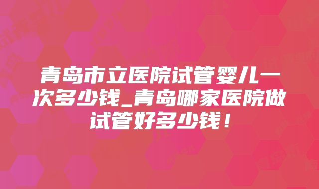 青岛市立医院试管婴儿一次多少钱_青岛哪家医院做试管好多少钱！