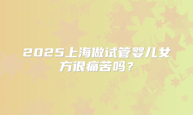 2025上海做试管婴儿女方很痛苦吗？