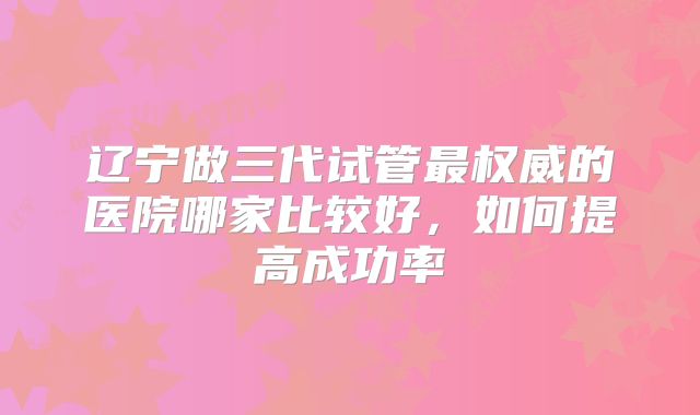 辽宁做三代试管最权威的医院哪家比较好，如何提高成功率