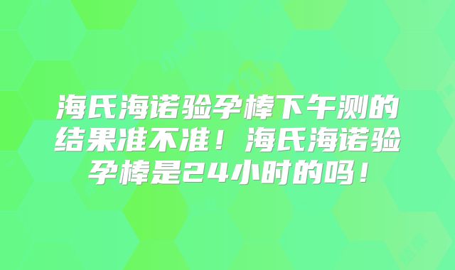 海氏海诺验孕棒下午测的结果准不准！海氏海诺验孕棒是24小时的吗！