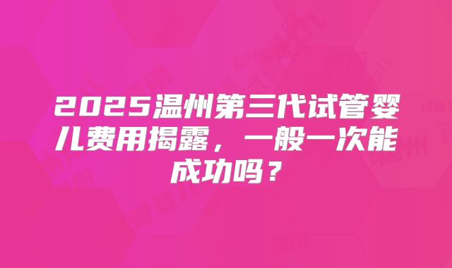 2025温州第三代试管婴儿费用揭露，一般一次能成功吗？
