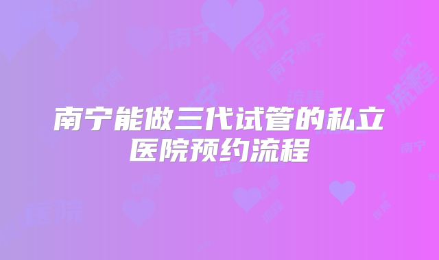 南宁能做三代试管的私立医院预约流程