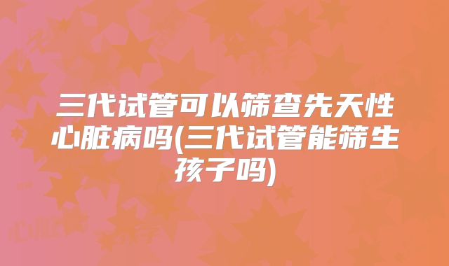 三代试管可以筛查先天性心脏病吗(三代试管能筛生孩子吗)